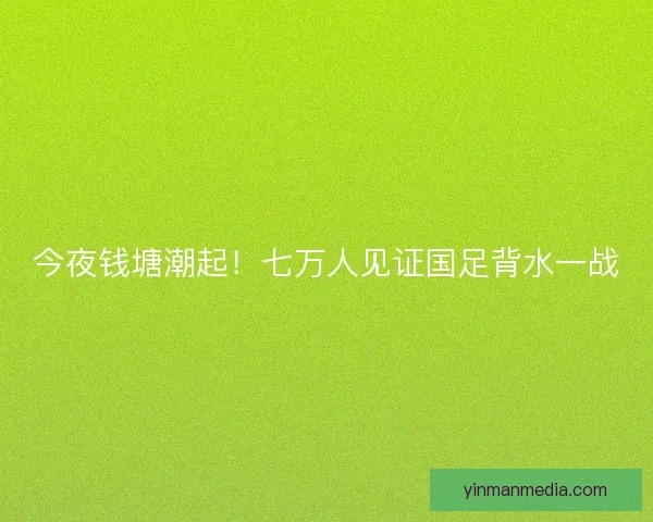 今夜钱塘潮起！七万人见证国足背水一战