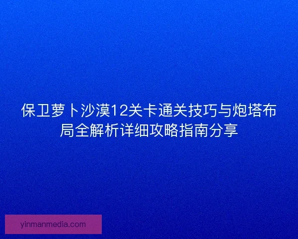 保卫萝卜沙漠12关卡通关技巧与炮塔布局全解析详细攻略指南分享