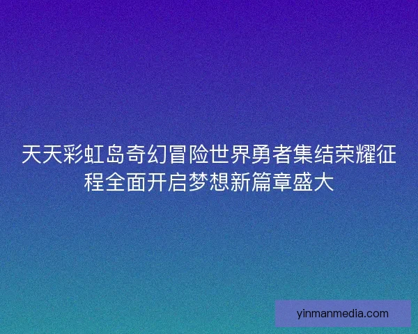天天彩虹岛奇幻冒险世界勇者集结荣耀征程全面开启梦想新篇章盛大