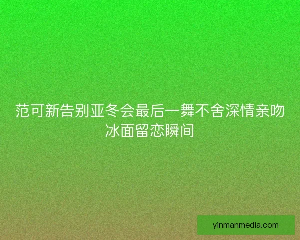 范可新告别亚冬会最后一舞不舍深情亲吻冰面留恋瞬间