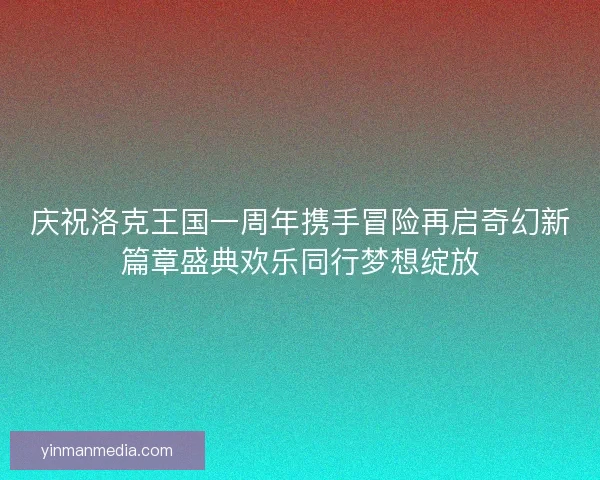 庆祝洛克王国一周年携手冒险再启奇幻新篇章盛典欢乐同行梦想绽放