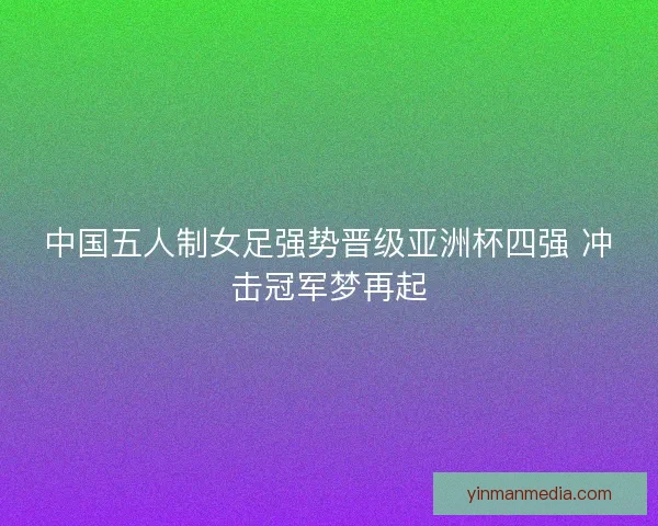 中国五人制女足强势晋级亚洲杯四强 冲击冠军梦再起