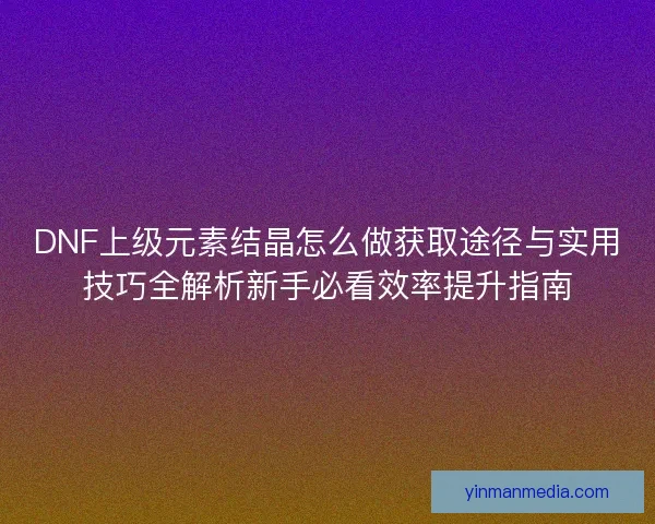 DNF上级元素结晶怎么做获取途径与实用技巧全解析新手必看效率提升指南