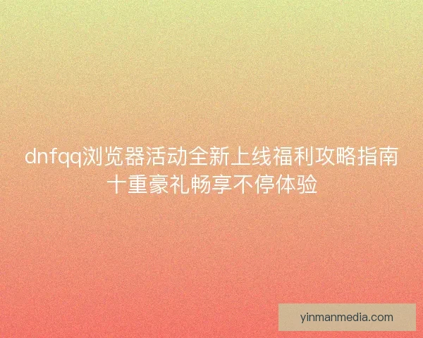 dnfqq浏览器活动全新上线福利攻略指南十重豪礼畅享不停体验