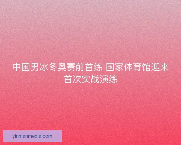 中国男冰冬奥赛前首练 国家体育馆迎来首次实战演练